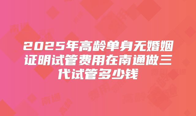 2025年高龄单身无婚姻证明试管费用在南通做三代试管多少钱