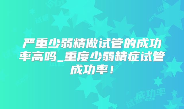 严重少弱精做试管的成功率高吗_重度少弱精症试管成功率！