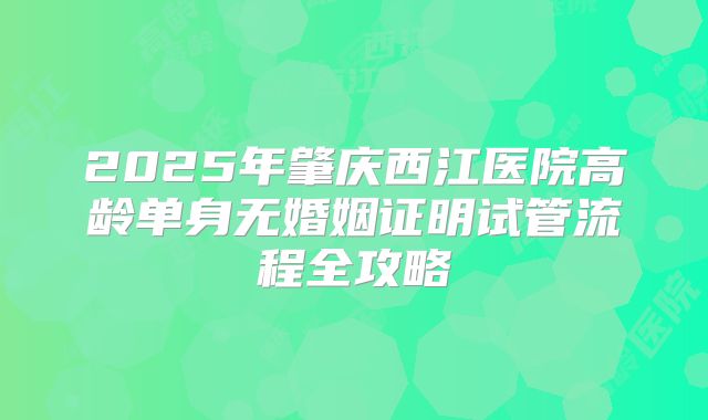 2025年肇庆西江医院高龄单身无婚姻证明试管流程全攻略