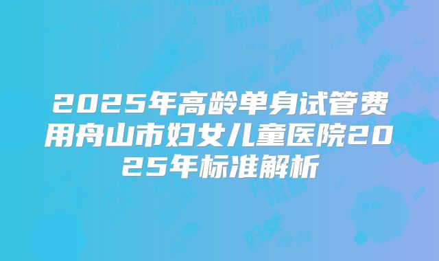 2025年高龄单身试管费用舟山市妇女儿童医院2025年标准解析