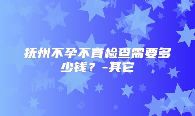 抚州不孕不育检查需要多少钱?-其它