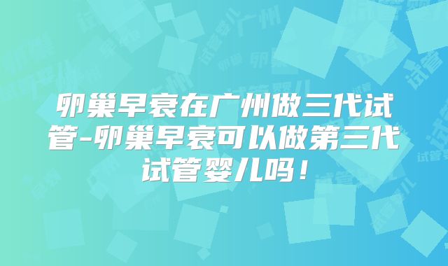 卵巢早衰在广州做三代试管-卵巢早衰可以做第三代试管婴儿吗！