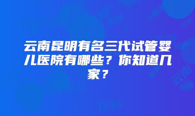 云南昆明有名三代试管婴儿医院有哪些?你知道几家?