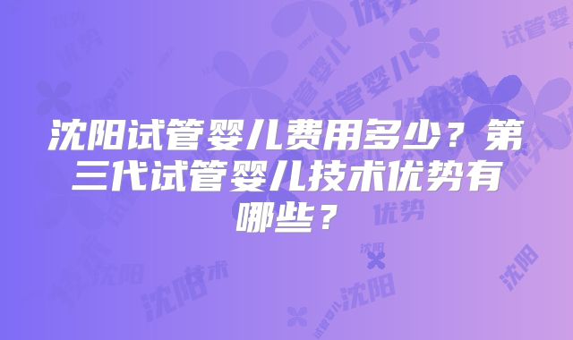 沈阳试管婴儿费用多少？第三代试管婴儿技术优势有哪些？
