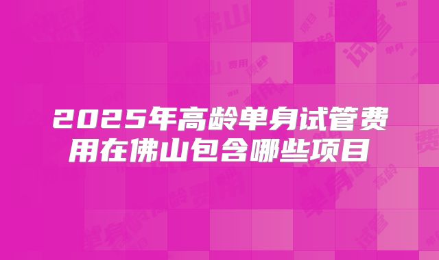 2025年高龄单身试管费用在佛山包含哪些项目