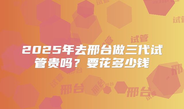 2025年去邢台做三代试管贵吗?要花多少钱