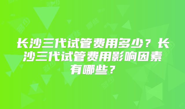 长沙三代试管费用多少?长沙三代试管费用影响因素有哪些?
