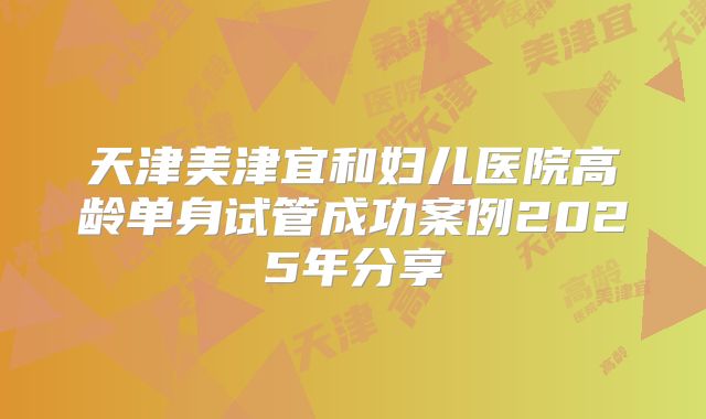 天津美津宜和妇儿医院高龄单身试管成功案例2025年分享