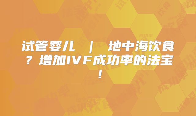 试管婴儿 | 地中海饮食?增加IVF成功率的法宝!