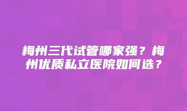梅州三代试管哪家强？梅州优质私立医院如何选？