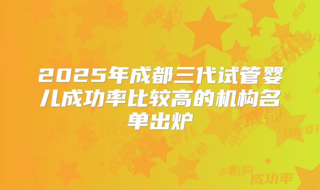 2025年成都三代试管婴儿成功率比较高的机构名单出炉