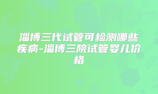 淄博三代试管可检测哪些疾病-淄博三院试管婴儿价格