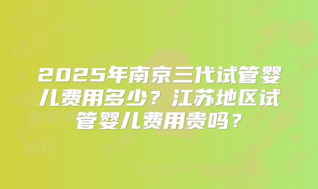 2025年南京三代试管婴儿费用多少?江苏地区试管婴儿费用贵吗?