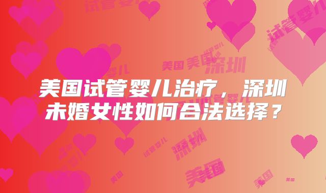 美国试管婴儿治疗,深圳未婚女性如何合法选择?