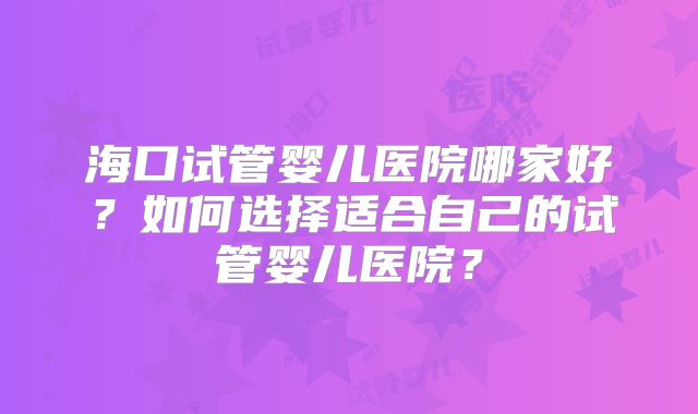 海口试管婴儿医院哪家好？如何选择适合自己的试管婴儿医院？