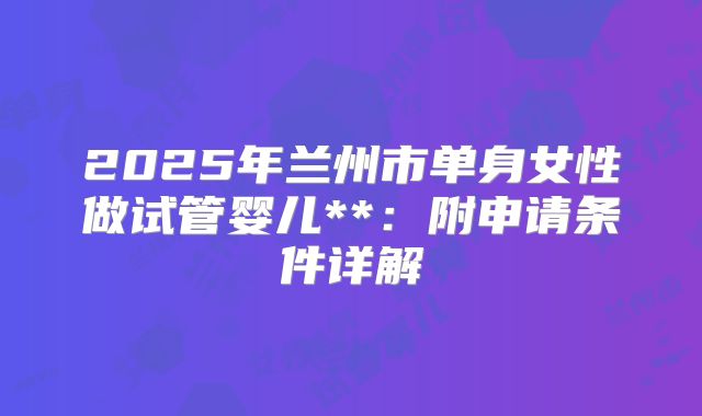 2025年兰州市单身女性做试管婴儿**:附申请条件详解