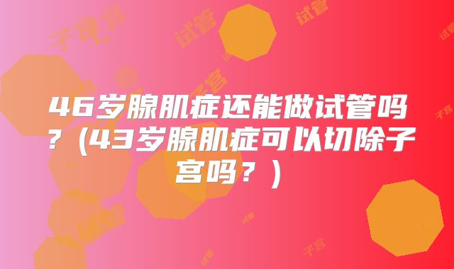 46岁腺肌症还能做试管吗?(43岁腺肌症可以切除子宫吗?)