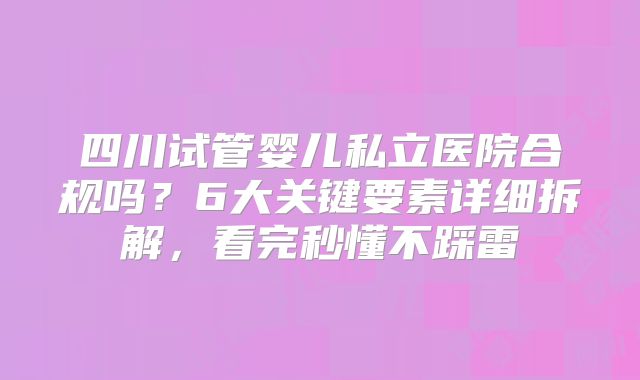 四川试管婴儿私立医院合规吗？6大关键要素详细拆解，看完秒懂不踩雷