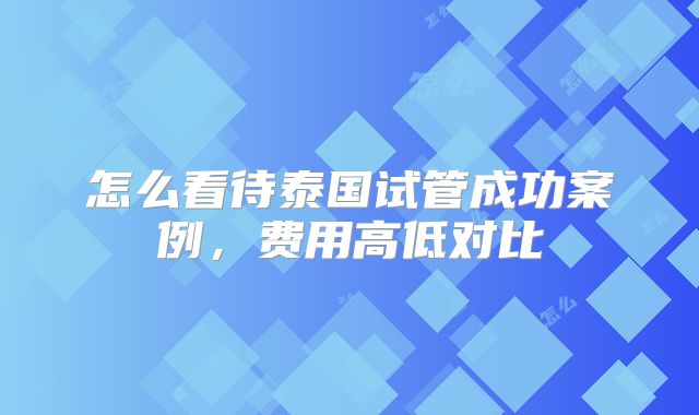 怎么看待泰国试管成功案例,费用高低对比