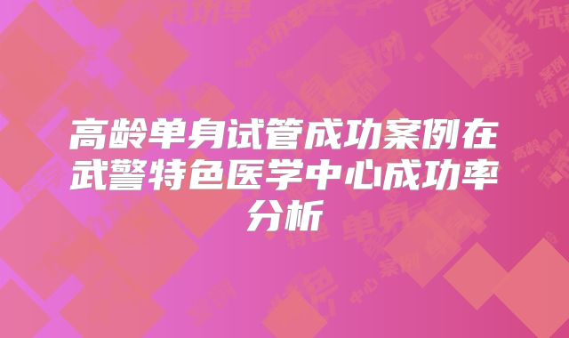 高龄单身试管成功案例在武警特色医学中心成功率分析