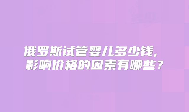 俄罗斯试管婴儿多少钱, 影响价格的因素有哪些？