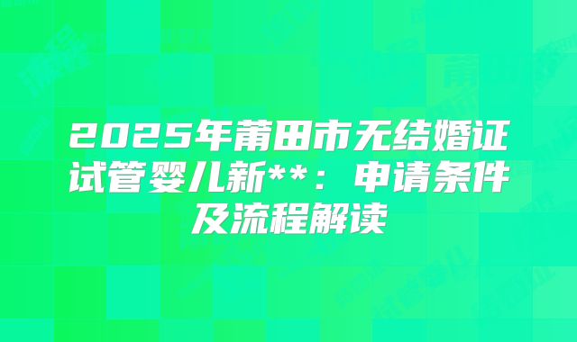 2025年莆田市无结婚证试管婴儿新**:申请条件及流程解读