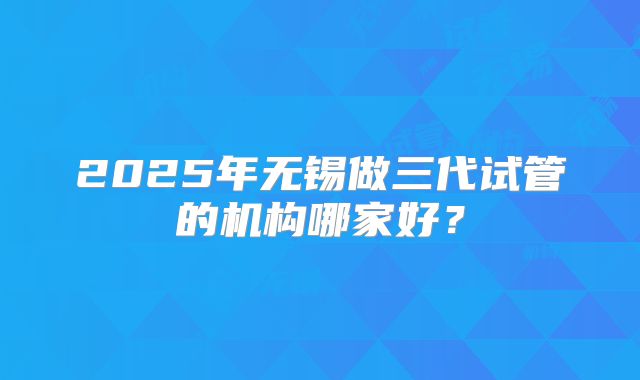 2025年无锡做三代试管的机构哪家好?