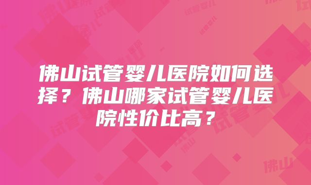 佛山试管婴儿医院如何选择?佛山哪家试管婴儿医院性价比高?