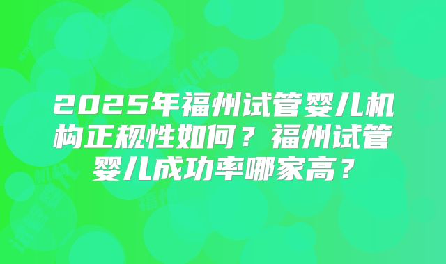 2025年福州试管婴儿机构正规性如何?福州试管婴儿成功率哪家高?