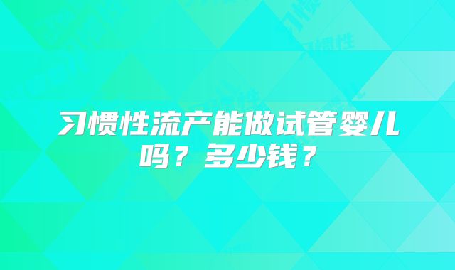 习惯性流产能做试管婴儿吗?多少钱?