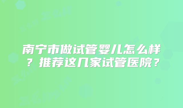 南宁市做试管婴儿怎么样?推荐这几家试管医院?