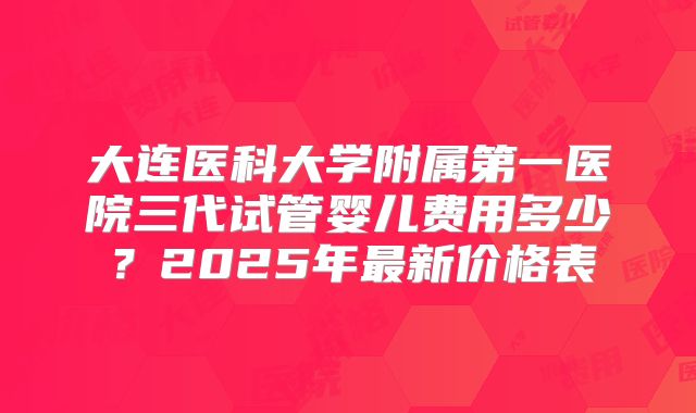 大连医科大学附属第一医院三代试管婴儿费用多少？2025年最新价格表