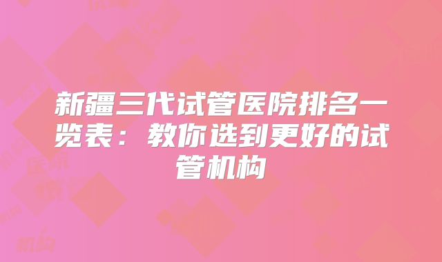 新疆三代试管医院排名一览表:教你选到更好的试管机构