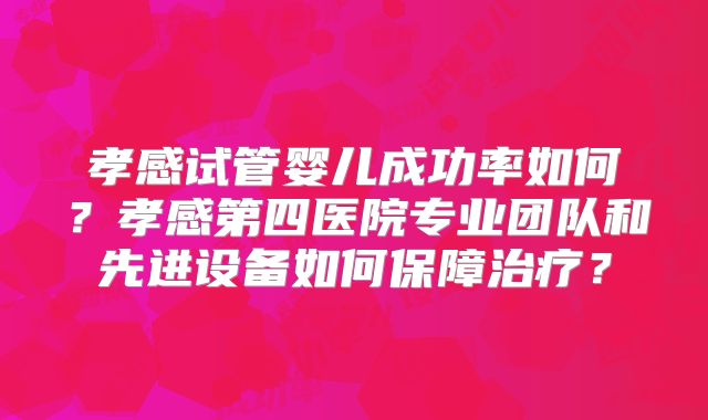 孝感试管婴儿成功率如何?孝感第四医院专业团队和先进设备如何保障治疗?