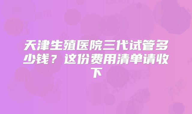 天津生殖医院三代试管多少钱?这份费用清单请收下