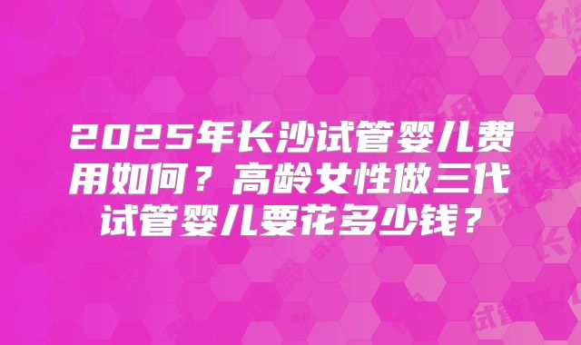 2025年长沙试管婴儿费用如何？高龄女性做三代试管婴儿要花多少钱？