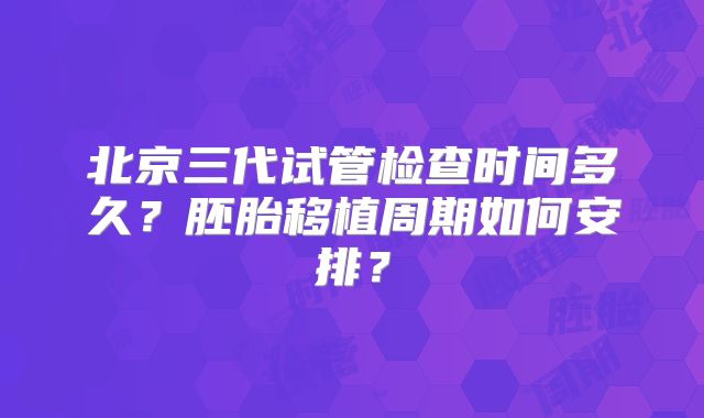 北京三代试管检查时间多久?胚胎移植周期如何安排?