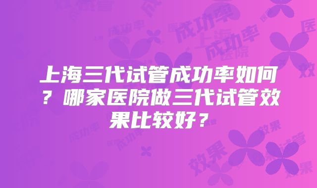 上海三代试管成功率如何?哪家医院做三代试管效果比较好?