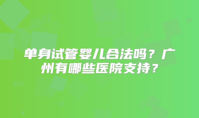 单身试管婴儿合法吗?广州有哪些医院支持?