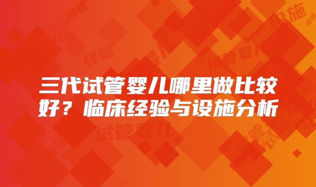 三代试管婴儿哪里做比较好?临床经验与设施分析