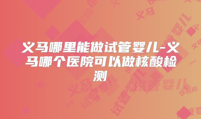 义马哪里能做试管婴儿-义马哪个医院可以做核酸检测