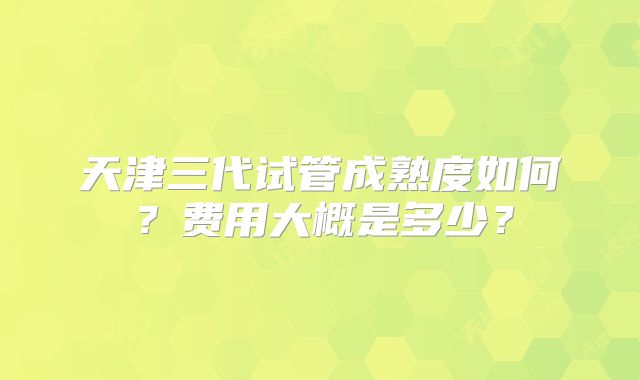 天津三代试管成熟度如何？费用大概是多少？