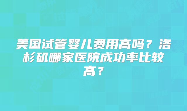 美国试管婴儿费用高吗?洛杉矶哪家医院成功率比较高?
