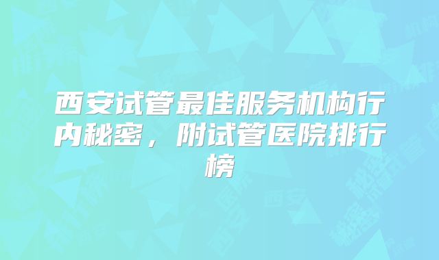西安试管最佳服务机构行内秘密，附试管医院排行榜