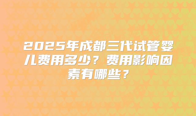 2025年成都三代试管婴儿费用多少?费用影响因素有哪些?