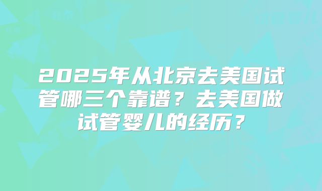 2025年从北京去美国试管哪三个靠谱？去美国做试管婴儿的经历？