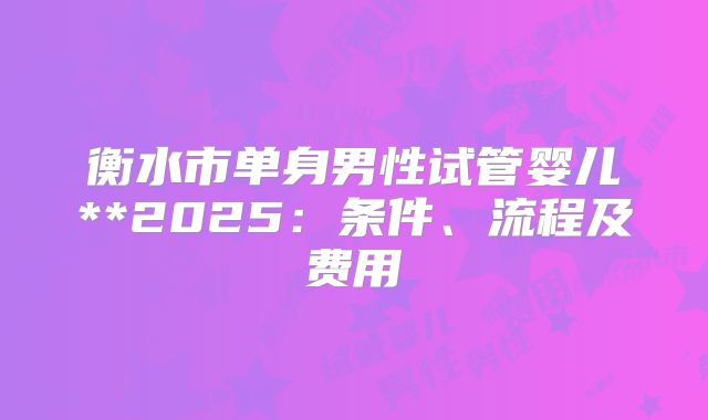 衡水市单身男性试管婴儿**2025:条件、流程及费用