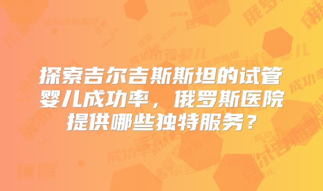 探索吉尔吉斯斯坦的试管婴儿成功率，俄罗斯医院提供哪些独特服务？