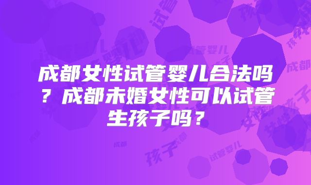 成都女性试管婴儿合法吗?成都未婚女性可以试管生孩子吗?