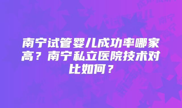 南宁试管婴儿成功率哪家高?南宁私立医院技术对比如何?